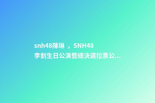 snh48陳琳，SNH48李釗生日公演暨總決選拉票公演回顧溫柔暖心